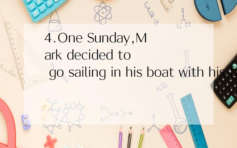 4.One Sunday,Mark decided to go sailing in his boat with his friend Dan,but Dan happened to be away.Dan''s brother John offered to go instead though he did not know anything about sailing.Mark agreed and they set out to sea.Soon they found themselves