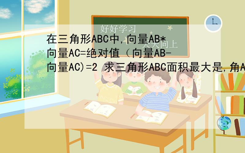 在三角形ABC中,向量AB*向量AC=绝对值（向量AB-向量AC)=2 求三角形ABC面积最大是,角A的大小