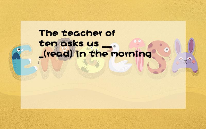 The teacher often asks us ___(read) in the morning