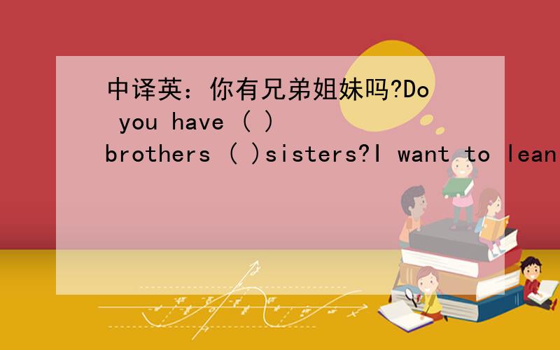 中译英：你有兄弟姐妹吗?Do you have ( ) brothers ( )sisters?I want to lean from him or her.