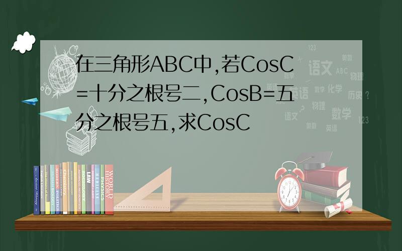 在三角形ABC中,若CosC=十分之根号二,CosB=五分之根号五,求CosC