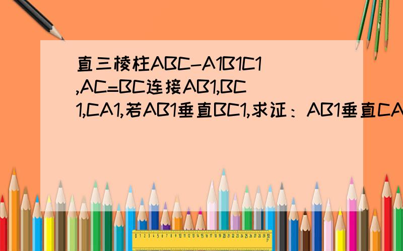 直三棱柱ABC-A1B1C1,AC=BC连接AB1,BC1,CA1,若AB1垂直BC1,求证：AB1垂直CA1
