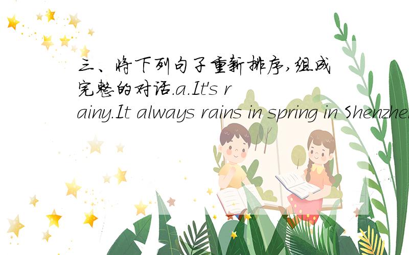 三、将下列句子重新排序,组成完整的对话.a.It's rainy.It always rains in spring in Shenzhen.b.Summer is my favorite season.c.What's the weather like today?d.Because I have a long  summer holiday.I like swimming.Shall we go swimming thi