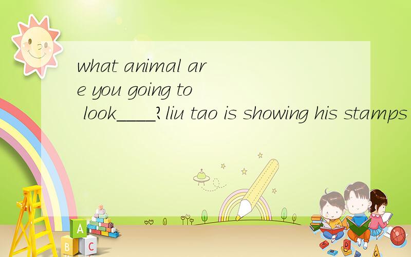 what animal are you going to look____?liu tao is showing his stamps ____ his classmates.here's a present for you ____ our best wishes.what's that ____english?thank you _____you letter.here's a new computer.it's ____you.there are some bikes ___ the tr