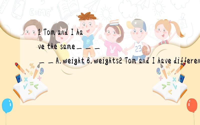 1 Tom and I have the same_____A.weight B.weights2 Tom and I have different _____A.weight B.weights