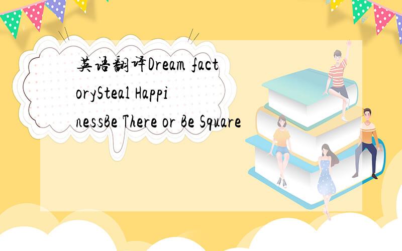 英语翻译Dream factorySteal HappinessBe There or Be Square
