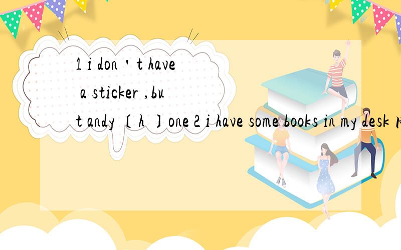 1 i don＇t have a sticker ,but andy 〔h 〕one 2 i have some books in my desk 同义句 3 you can＇t bring your books here 否定祈使句 4 they can＇t put these pencil on the desk否定祈使句 5 she〔s 〕helps me clean the house 6 i have a