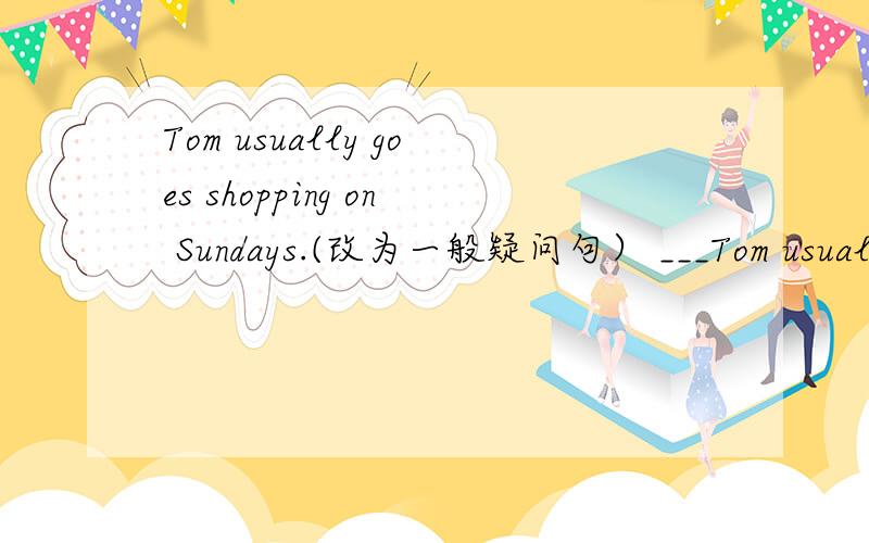 Tom usually goes shopping on Sundays.(改为一般疑问句） ___Tom usually___shopping on Sundays?