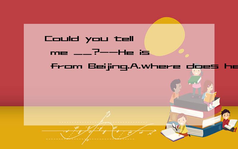 Could you tell me __?--He is from Beijing.A.where does he come from B.what he does C.where he comes from D.where he came from