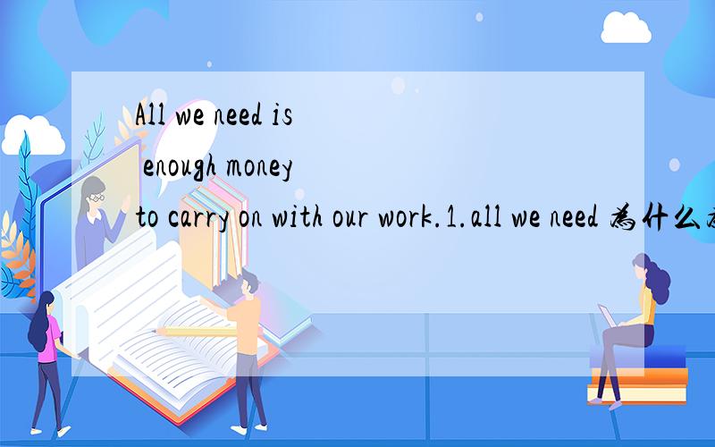All we need is enough money to carry on with our work.1.all we need 为什么为单数2.carry on后面为什么有with?