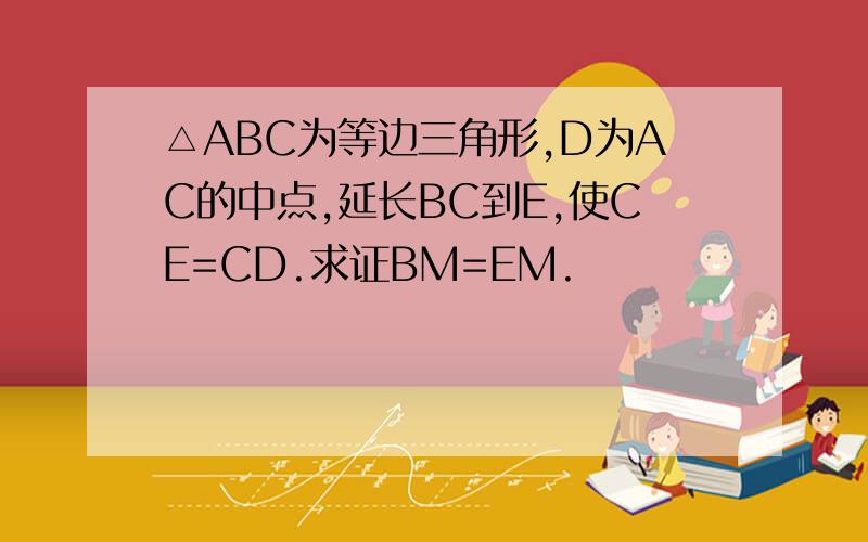 △ABC为等边三角形,D为AC的中点,延长BC到E,使CE=CD.求证BM=EM.