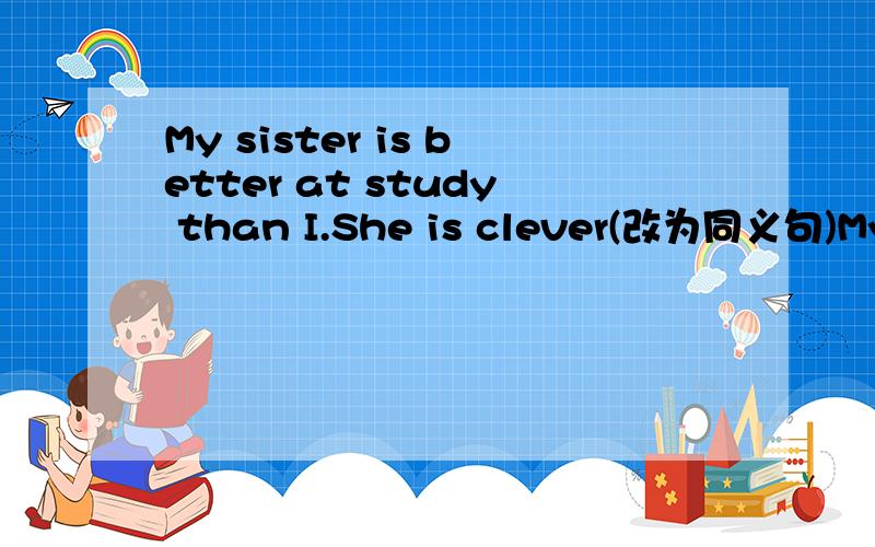My sister is better at study than I.She is clever(改为同义句)My sister is ___ intellectual ___ me at study.