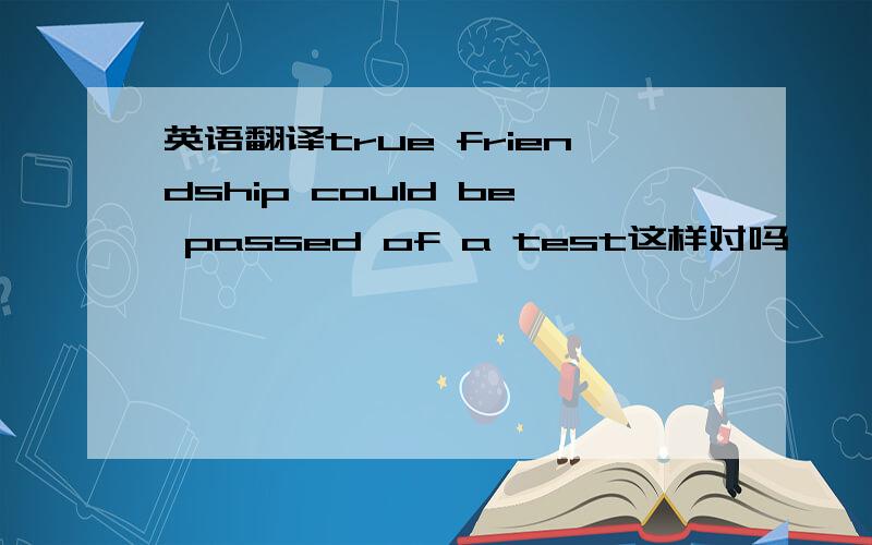 英语翻译true friendship could be passed of a test这样对吗