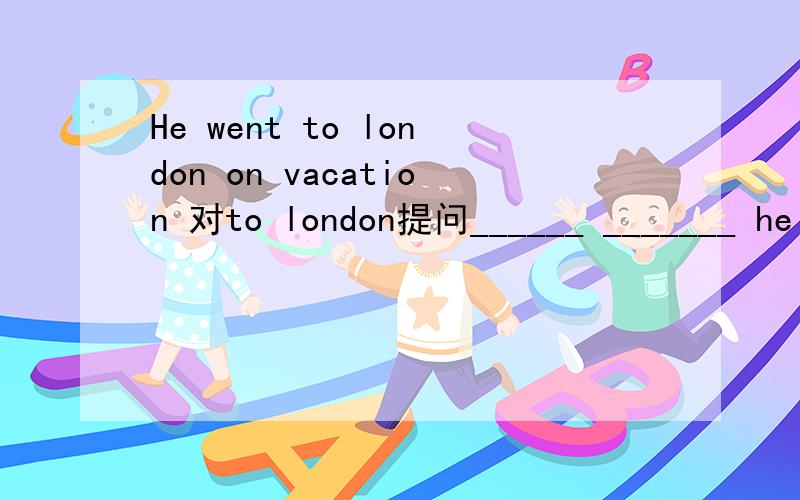 He went to london on vacation 对to london提问______ _______ he _______on vacation