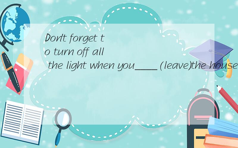 Don't forget to turn off all the light when you____(leave)the house在线等.