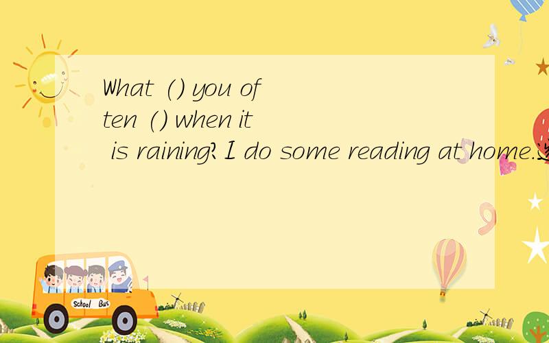 What () you often () when it is raining?I do some reading at home.选项在下面.A.are;do B.are;doingC.do;do D.are; going to do