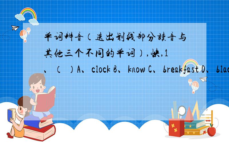 单词辨音（选出划线部分读音与其他三个不同的单词）,快,1、（ ）A、clock B、know C、breakfast D、black 划住k2、（ ）A、about B、blouse C、young D、trousers 划住ou3、（ ） A、with B、thank C、think D、mont