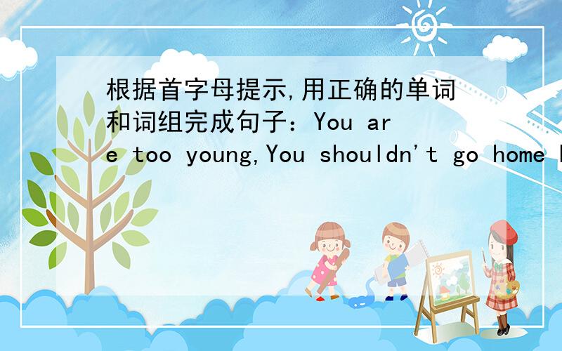 根据首字母提示,用正确的单词和词组完成句子：You are too young,You shouldn't go home by y_____________.