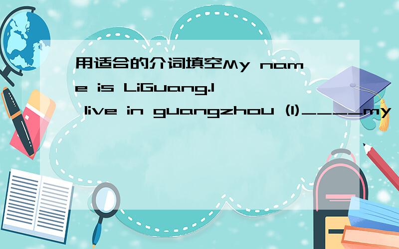 用适合的介词填空My name is LiGuang.I live in guangzhou (1)____my parents .I am(2)____Grade Seven(3)____NO.5 Middle school.every day i walk (4)____school.(5)____THE Middle is my best friend ,zhaozhen.He is (6)____.glasses he is keen(7)____foot