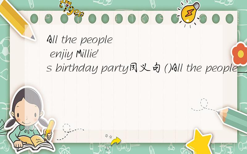 All the people enjiy Millie's birthday party同义句（）All the people___ ___ ___ ___ at Millie's party.