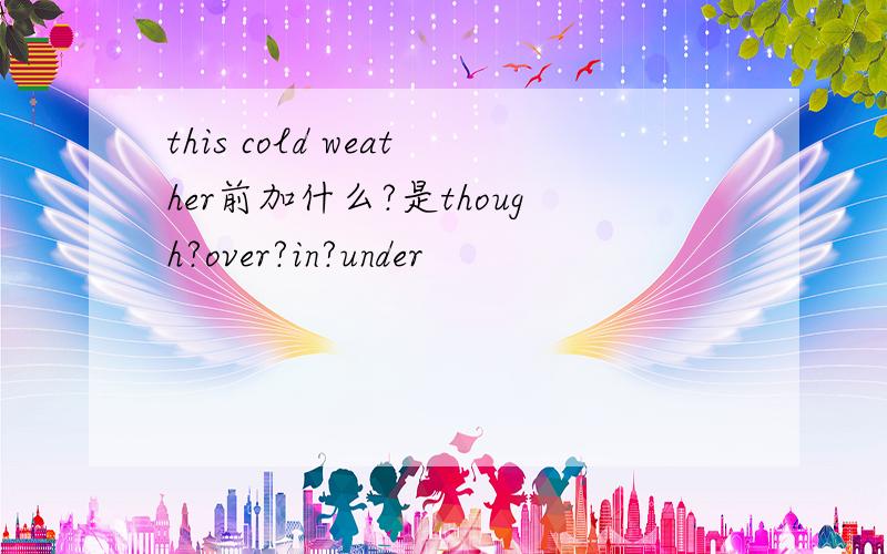 this cold weather前加什么?是though?over?in?under
