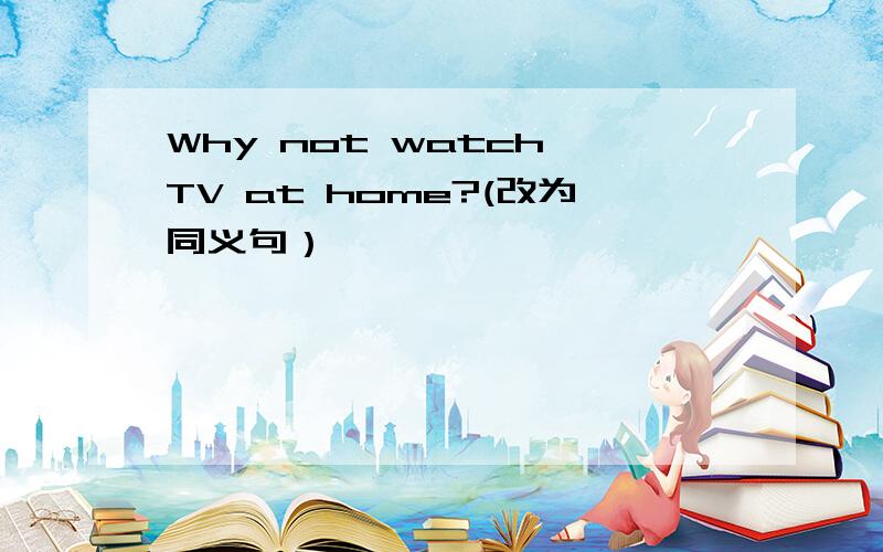 Why not watch TV at home?(改为同义句）