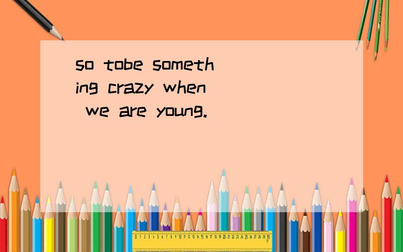 so tobe something crazy when we are young.