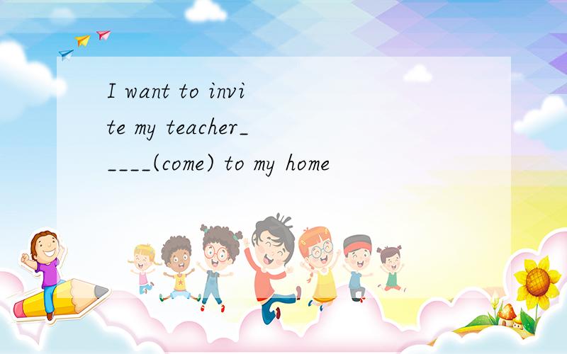 I want to invite my teacher_____(come) to my home
