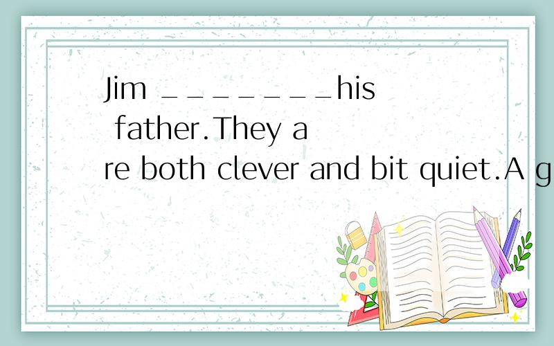 Jim _______his father.They are both clever and bit quiet.A give away