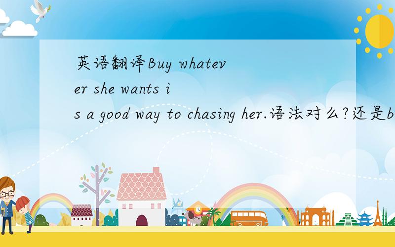 英语翻译Buy whatever she wants is a good way to chasing her.语法对么?还是buying..
