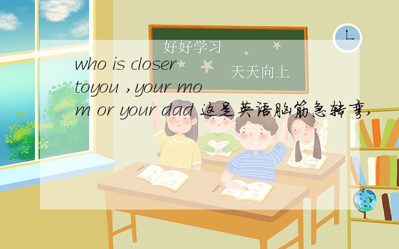 who is closer toyou ,your mom or your dad 这是英语脑筋急转弯,