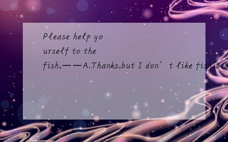 Please help yourself to the fish,——A.Thanks,but I don’t like fish.B.Sorry,I can’t help.C.Well,fish don’t suit for me.D.No,I can’t.
