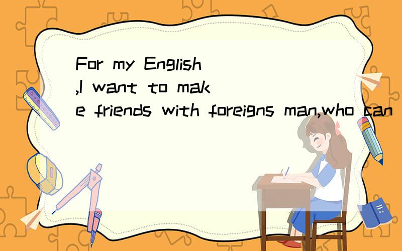 For my English,I want to make friends with foreigns man,who can help me?ADRESS：湖南省益阳市箴言中学515班 谢峰TELL：0737-66123390737-4995882