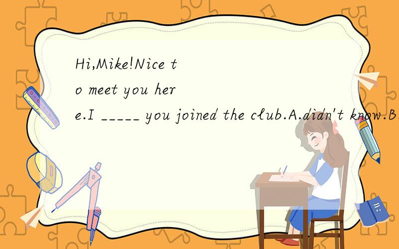 Hi,Mike!Nice to meet you here.I _____ you joined the club.A.didn't know.B.haven't known.为什么