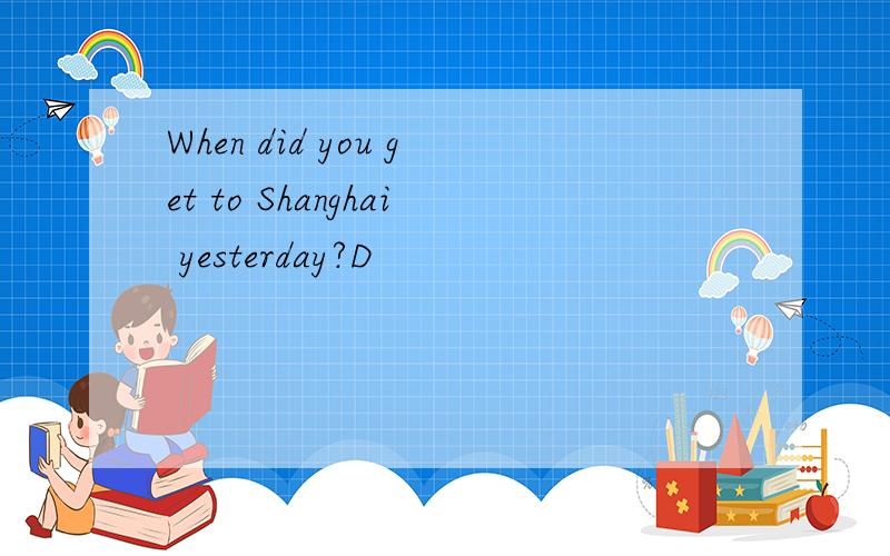 When did you get to Shanghai yesterday?D