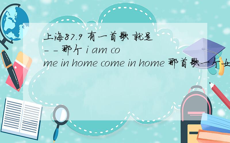 上海87.9 有一首歌 就是- - 那个 i am come in home come in home 那首歌一个女的唱的 谁知道名字叫什么