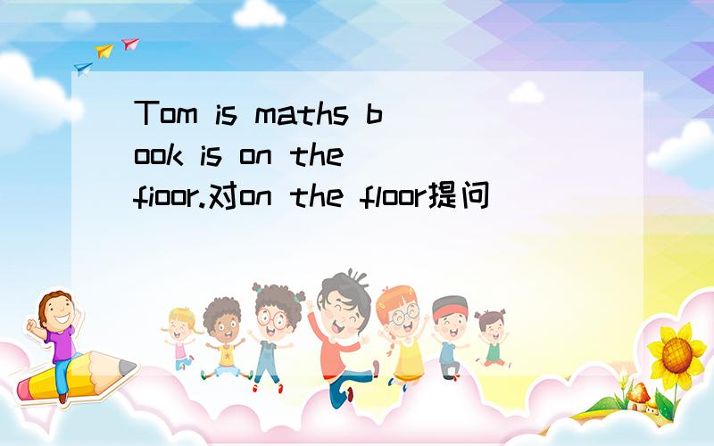 Tom is maths book is on the fioor.对on the floor提问