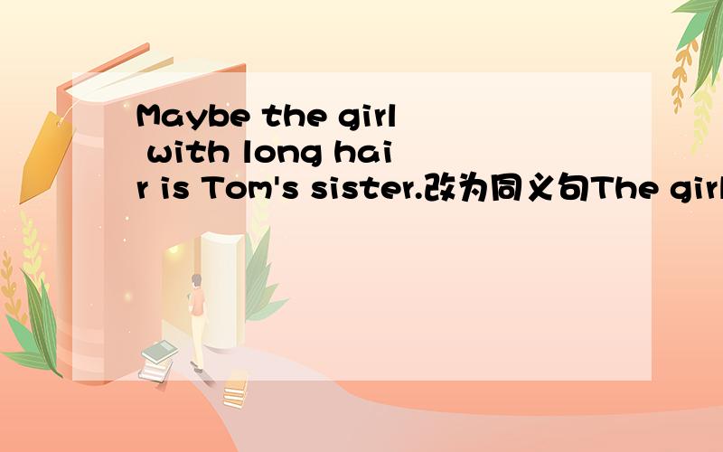 Maybe the girl with long hair is Tom's sister.改为同义句The girl with long hair ___ ___ Tom's sister.