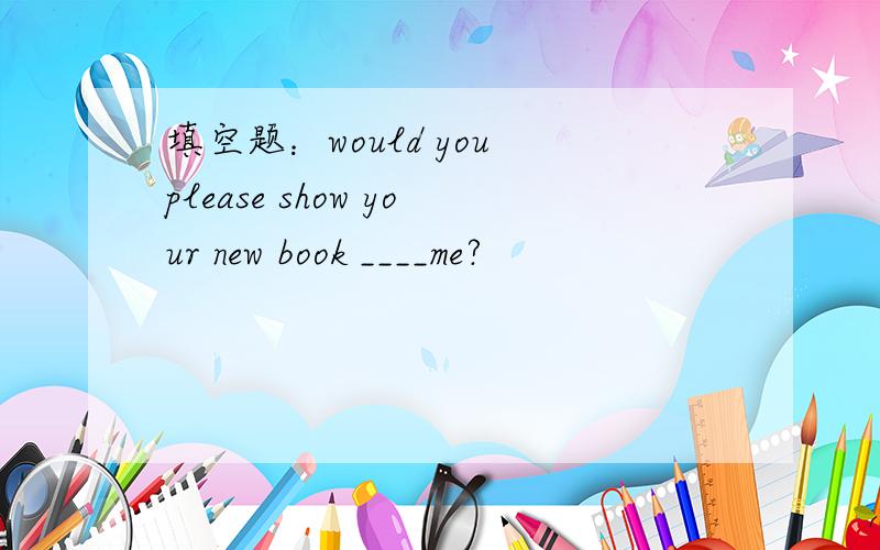 填空题：would you please show your new book ____me?
