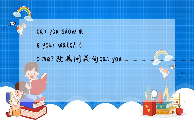 can you show me your watch to me?改为同义句can you_____  ____  ____  ___