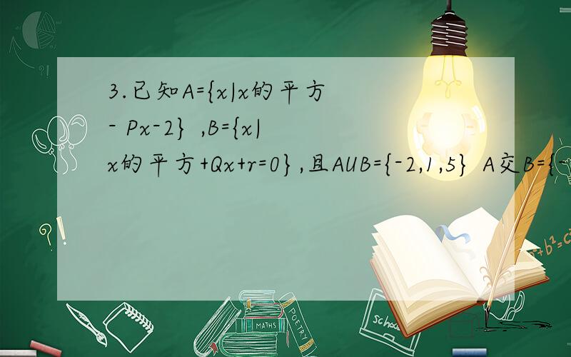 3.已知A={x|x的平方 - Px-2} ,B={x|x的平方+Qx+r=0},且AUB={-2,1,5} A交B={-2} 求 P.Q.r 的值.
