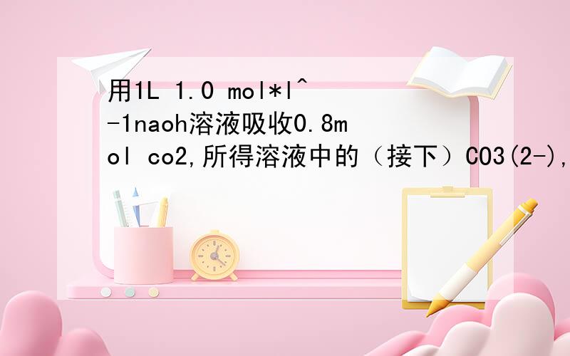 用1L 1.0 mol*l^-1naoh溶液吸收0.8mol co2,所得溶液中的（接下）CO3(2-),和HCO3-的物质的量浓度之比约为