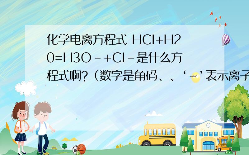 化学电离方程式 HCI+H20=H3O-+CI-是什么方程式啊?（数字是角码、、‘-’表示离子）