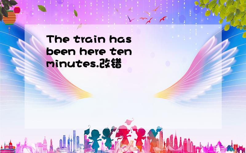 The train has been here ten minutes.改错