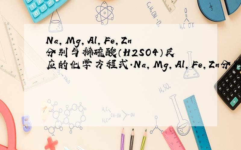 Na,Mg,Al,Fe,Zn分别与稀硫酸（H2SO4）反应的化学方程式.Na,Mg,Al,Fe,Zn分别与稀盐酸（HCL）反应的化学方程式.貌似有些麻烦,大家加加油,