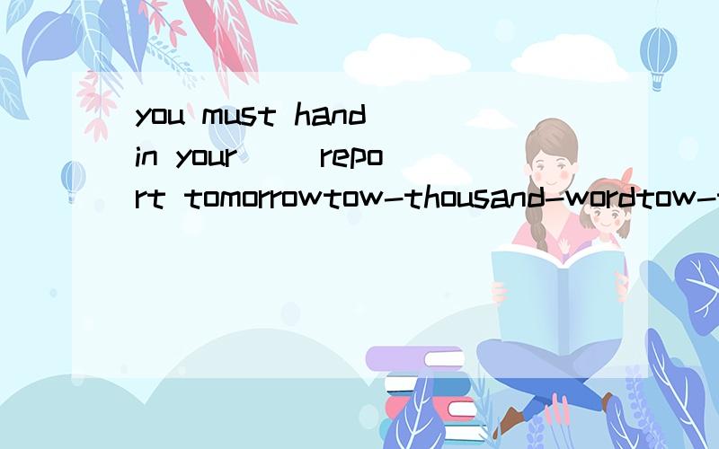 you must hand in your( )report tomorrowtow-thousand-wordtow-thousand-wordstow-thousands-wordtow-thousands-words请问为什么不是选择tow-thousand-words 这个呢?求解释下谢谢了