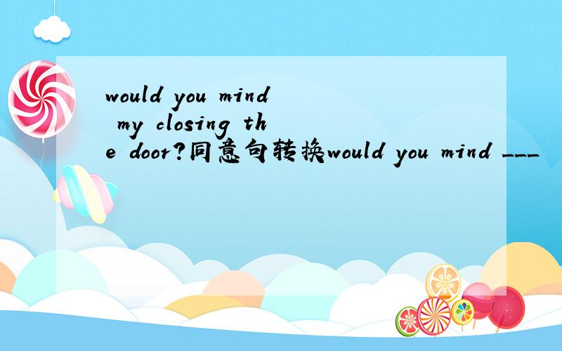 would you mind my closing the door?同意句转换would you mind ___  ___ ___ the door?填3个词为什么?