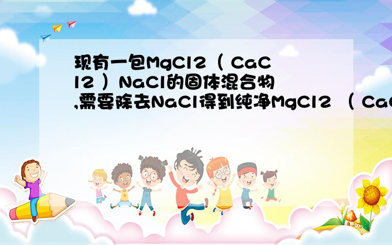 现有一包MgCl2（ CaCl2 ）NaCl的固体混合物,需要除去NaCl得到纯净MgCl2 （ CaCl2 ）.