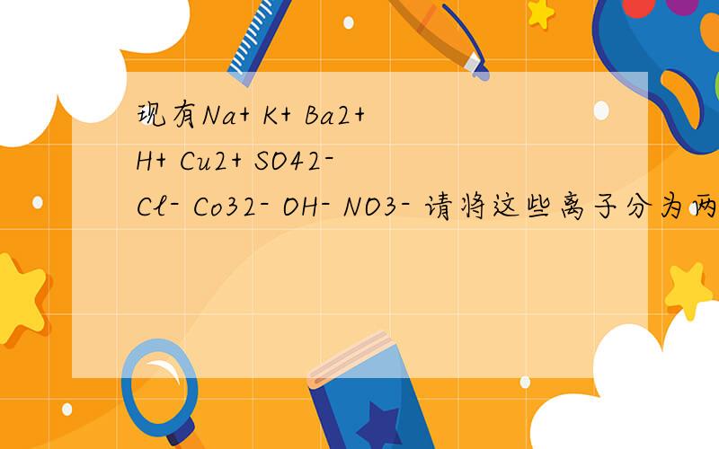 现有Na+ K+ Ba2+ H+ Cu2+ SO42- Cl- Co32- OH- NO3- 请将这些离子分为两组 每组各含5种离子且能大量共存�