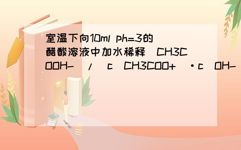 室温下向10ml ph=3的醋酸溶液中加水稀释(CH3COOH-)/(c(CH3COO+)·c(OH-))的比值不变